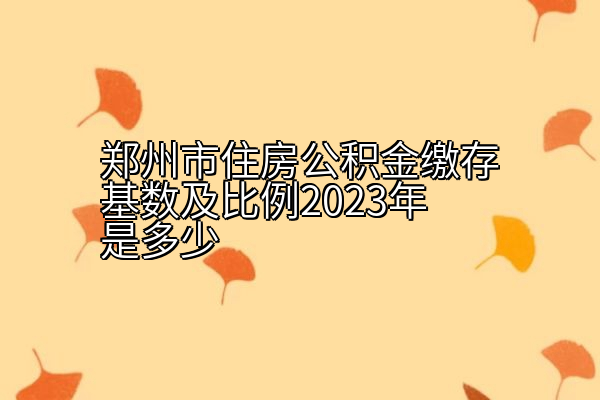 郑州市住房公积金缴存基数及比例2023年是多少