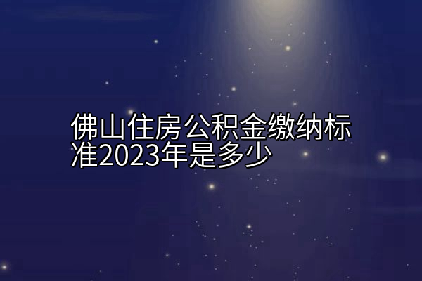 佛山住房公积金缴纳标准2023年是多少