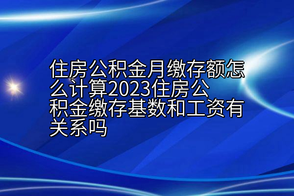 住房公积金月缴存额怎么计算2023住房公积金缴存基数和工资有关系吗