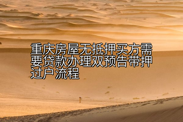 重庆房屋无抵押买方需要贷款办理双预告带押过户流程
