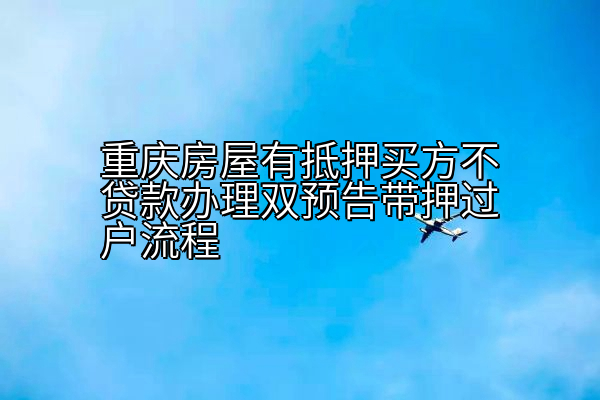 重庆房屋有抵押买方不贷款办理双预告带押过户流程