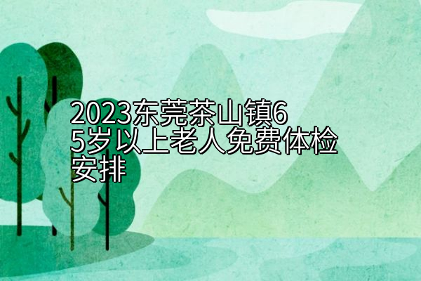 2023东莞茶山镇65岁以上老人免费体检安排