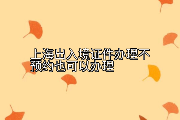 上海出入境证件办理不预约也可以办理