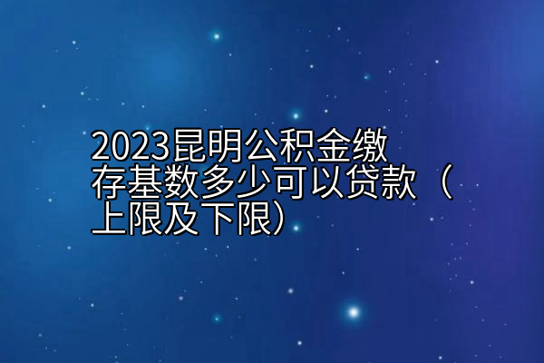 2023昆明公积金缴存基数多少可以贷款（上限及下限）