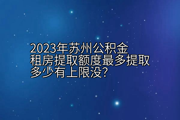 2023年苏州公积金租房提取额度最多提取多少有上限没？