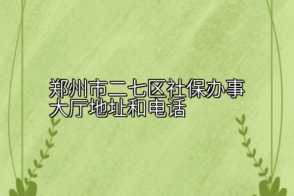 郑州市二七区社保办事大厅地址和电话