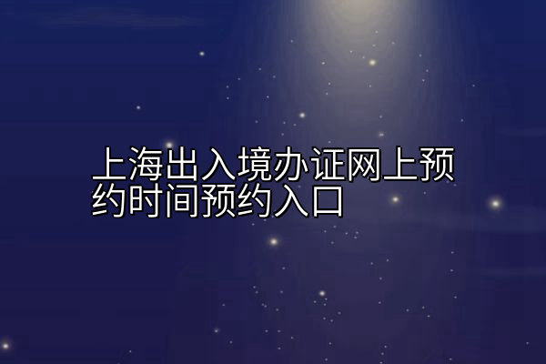 上海出入境办证网上预约时间预约入口