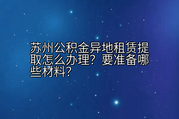 苏州公积金异地租赁提取怎么办理？要准备哪些材料？