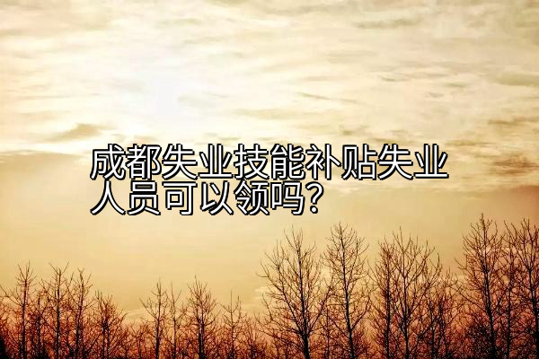 成都失业技能补贴失业人员可以领吗？