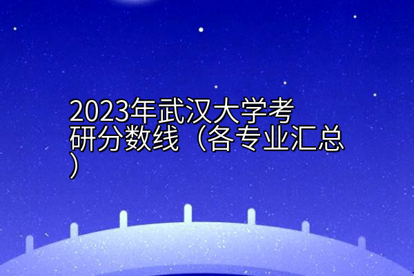 2023年武汉大学考研分数线（各专业汇总）