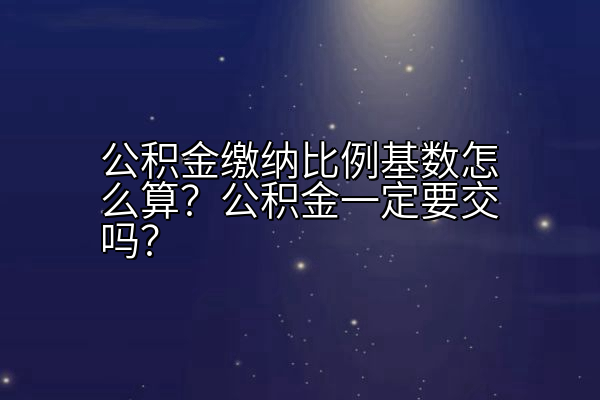 公积金缴纳比例基数怎么算？公积金一定要交吗？