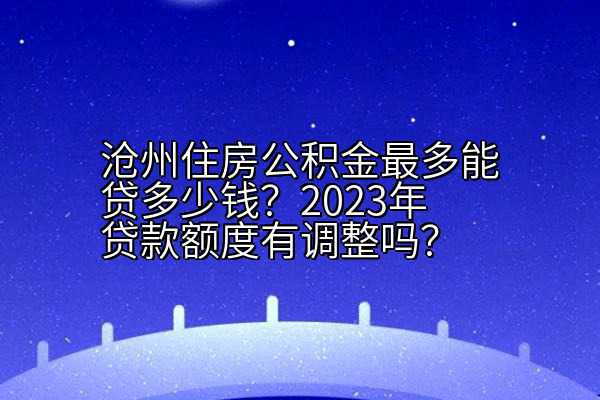 沧州住房公积金最多能贷多少钱？2023年贷款额度有调整吗？