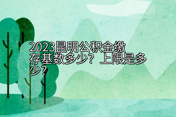 2023昆明公积金缴存基数多少？上限是多少？