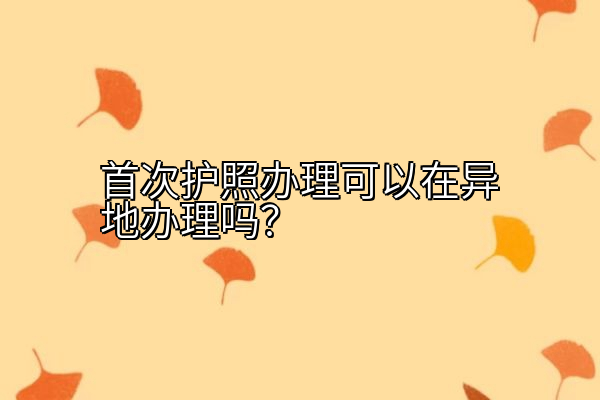 首次护照办理可以在异地办理吗？