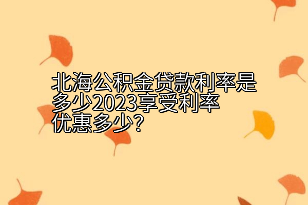 北海公积金贷款利率是多少2023享受利率优惠多少？