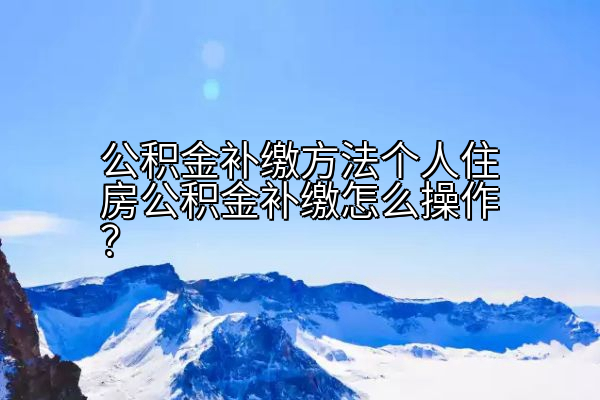 公积金补缴方法个人住房公积金补缴怎么操作？