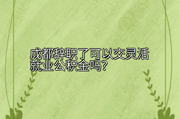 成都辞职了可以交灵活就业公积金吗？