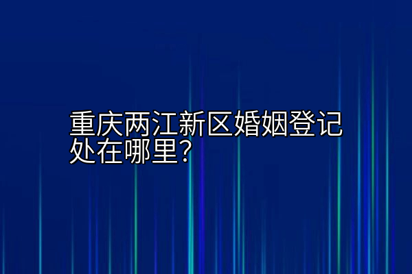 重庆两江新区婚姻登记处在哪里？