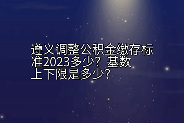 遵义调整公积金缴存标准2023多少？基数上下限是多少？