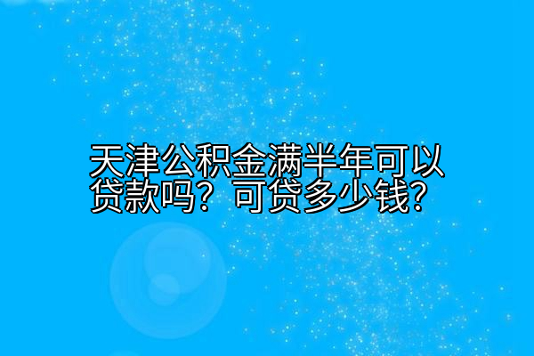 天津公积金满半年可以贷款吗？可贷多少钱？