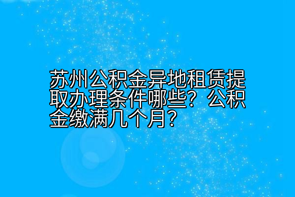 苏州公积金异地租赁提取办理条件哪些？公积金缴满几个月？
