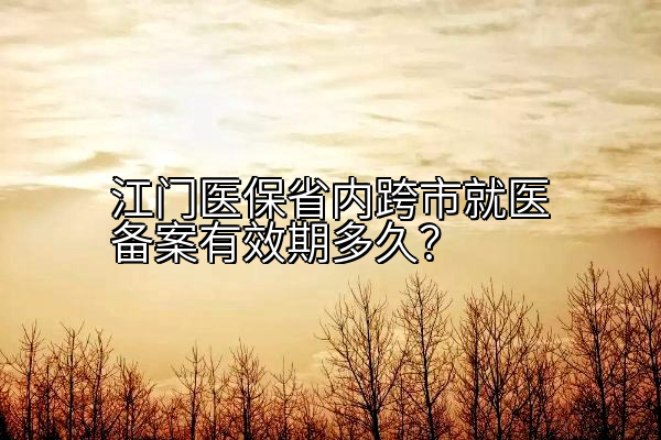 江门医保省内跨市就医备案有效期多久？
