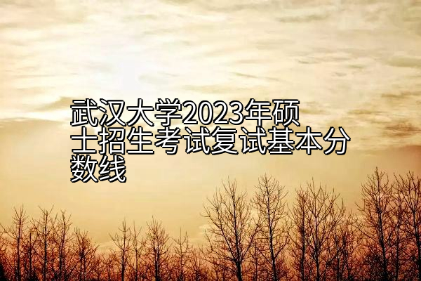 武汉大学2023年硕士招生考试复试基本分数线