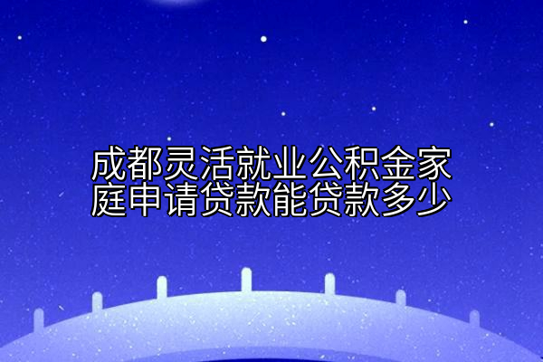 成都灵活就业公积金家庭申请贷款能贷款多少