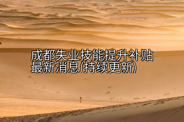 成都失业技能提升补贴最新消息(持续更新)