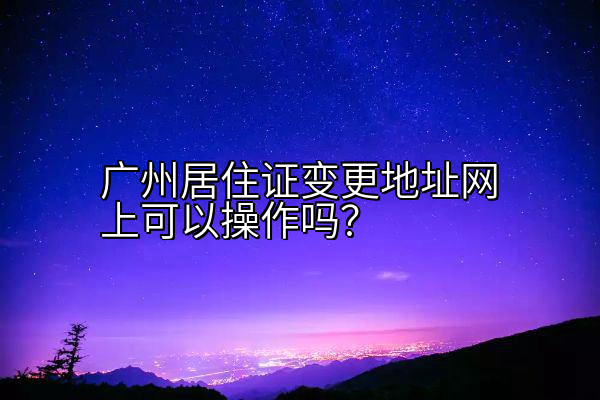 广州居住证变更地址网上可以操作吗？
