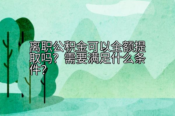 离职公积金可以全额提取吗？需要满足什么条件？