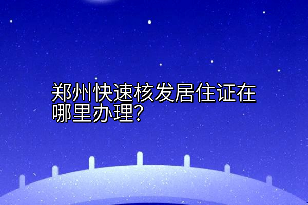 郑州快速核发居住证在哪里办理？