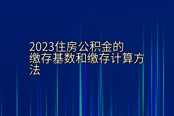 2023住房公积金的缴存基数和缴存计算方法