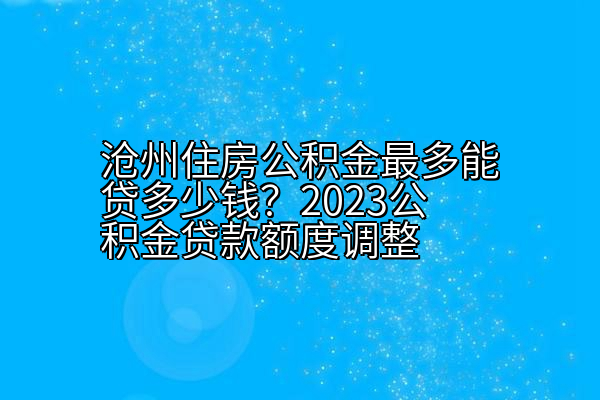 沧州住房公积金最多能贷多少钱？2023公积金贷款额度调整