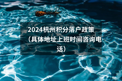 2024杭州积分落户政策（具体地址上班时间咨询电话）