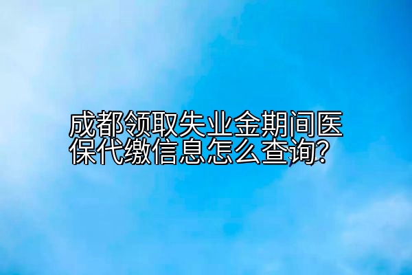 成都领取失业金期间医保代缴信息怎么查询？