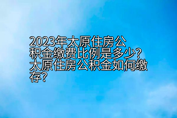 2023年太原住房公积金缴费比例是多少？太原住房公积金如何缴存？