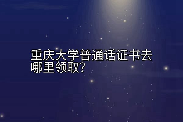 重庆大学普通话证书去哪里领取？