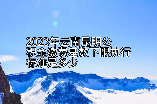 2023年云南昆明公积金缴费基数下限执行标准是多少