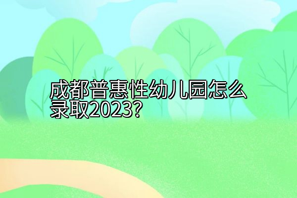 成都普惠性幼儿园怎么录取2023？