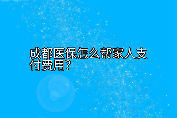 成都医保怎么帮家人支付费用？