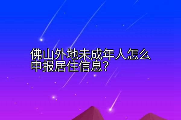 佛山外地未成年人怎么申报居住信息？