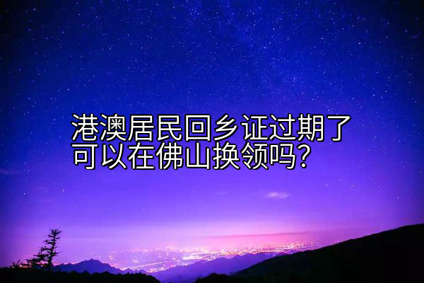 港澳居民回乡证过期了可以在佛山换领吗？