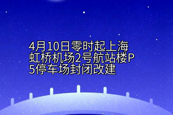 4月10日零时起上海虹桥机场2号航站楼P5停车场封闭改建