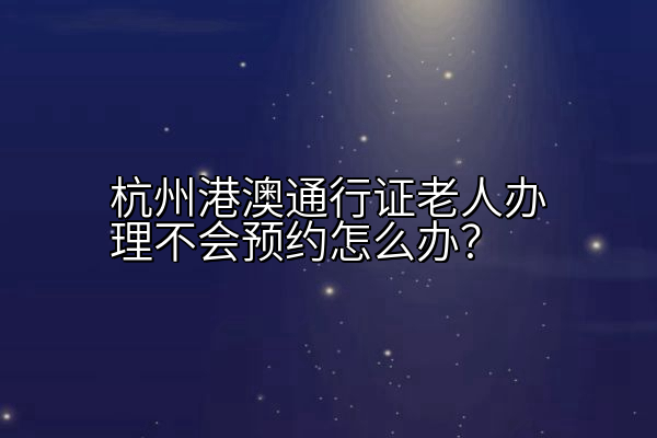 杭州港澳通行证老人办理不会预约怎么办？