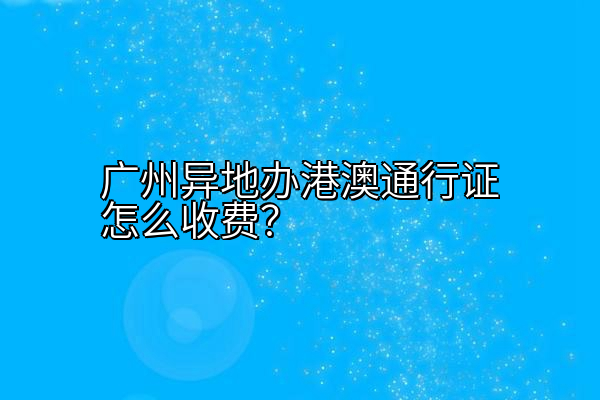 广州异地办港澳通行证怎么收费？