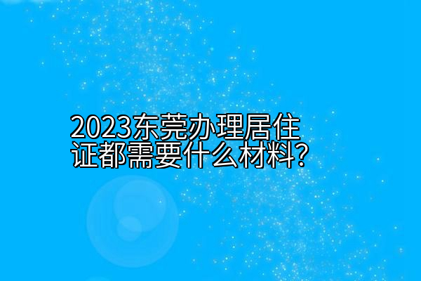 2023东莞办理居住证都需要什么材料？