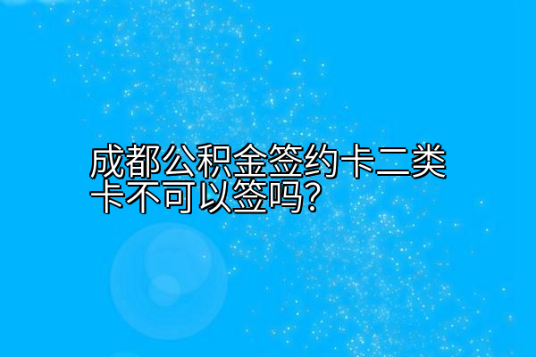 成都公积金签约卡二类卡不可以签吗？