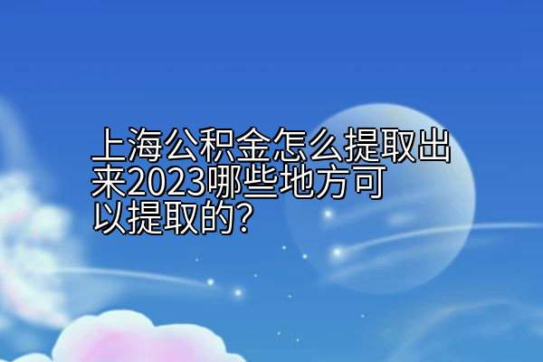 上海公积金怎么提取出来2023哪些地方可以提取的？