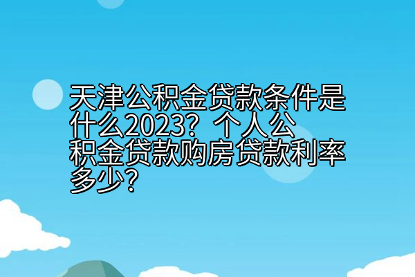 天津公积金贷款条件是什么2023？个人公积金贷款购房贷款利率多少？